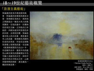 18～19世紀藝術概覽
「浪漫主義藝術」
無論畫的是海洋還是陸地風
景，無論畫的是暴風雨還是冰
雪，泰納都在海與天、風與雨
之間創造出⼀一種浩大有力的氣
氛關係。在他的畫中，形體與
色彩相互交融，正如他自己所
說的，肉眼知道如何穿透色彩
的外殼，去尋找形體。無論是
畫在紙上的水彩畫，還是畫在
布上的油畫，泰納都先用顏料
形成色彩表面，然後在這個氣
氛基礎上發展他的畫。在這幅
《諾漢姆城堡的日出山》中，
在這幅作品中，畫面中央的藍
色山峰在黃色的晨曦裡似乎也
可融入淺藍色的天空。與地平
面持平的水中映出天空、山峰
                     諾漢姆城堡的日出山
和動物間的倒影，產生融為⼀一
                 ﹝Norham Castle, Sunrise﹞
體的特殊效果。                   1835 ~ 1840 年
                 油彩‧畫布，91 x 122 公分
                   泰德畫廊，倫敦，英國
 
