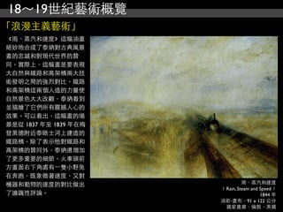 18～19世紀藝術概覽
「浪漫主義藝術」
《雨、蒸汽和速度》這幅油畫
絕妙地合成了泰納對古典風景
畫的忠誠和對現代世界的贊
同。實際上，這幅畫是要表現
大自然與鐵路和高架橋兩大技
術發明之間的強烈對比。鐵路
和高架橋這兩個人造的力量使
自然景色大大改觀，泰納看到
並描繪了它們所有震撼人心的
效果。可以看出，這幅畫的場
景是從 1837 年至 1839 年在梅
登黑德附近泰晤士河上建造的
鐵路橋。除了表示他對鐵路和
高架橋的贊同外，泰納還增加
了更多重要的細節。火車頭前
方畫面右下角處有⼀一隻小野兔
在奔跑，既象徵著速度，又對
機器和動物的速度的對比做出                   雨、蒸汽和速度
                       ﹝Rain, Steam and Speed﹞
了譏諷性評論。                                 1844 年
                       油彩‧畫布，91 x 122 公分
                        國家畫廊，倫敦，英國
 