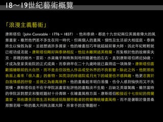 18～19世紀藝術概覽

「浪漫主義藝術」
康斯塔伯（John Constable，1776 ~ 1837），他和泰納，都是十九世紀兩位英國最偉大的風
景畫家。雖然他們差不多生在同⼀一時代，但兩個人的畫風、個性及生活卻大相逕庭。泰納
終生以倫敦為家，並遊歷過許多國家，他的繪畫技巧早就超越前輩大師，因此年紀輕輕就
已經功成名就。康斯塔伯剛好與泰納相反，他從未離開過英格蘭，而紮根於他的故鄉索夫
克，那裡的樹木、雲彩、水渠幾乎無時無刻地伴隨著他的左右。直到康斯塔伯將近50歲，
才成為皇家美術院的正式成員，而泰納早在二十九歲時就已贏得這⼀一項殊榮。康斯塔伯喜
歡描繪眼前的大自然，而不是去仿效他人作品或受外界的不良影響。除此之外，他對那些
表面上看來「很入畫」的景物，如荒涼的修道院或月光下的城堡也不感興趣。他更忠實於
自我情感的抒發，並視之為最高境界。他的畫看起來明白易懂，也令人感到愉快而又不失
質樸。康斯塔伯並不在乎學院派畫家批評他的畫黯淡不生動、且缺乏英雄氣魄，雖然當時
的學院派對歷史和聖經題材十分青睞。在繪畫風格方面，康斯塔伯較接近十七世紀的荷蘭
畫家，那些讚美日常生活和描述低階層勞動者的荷蘭傳統繪畫風格，而不是著眼於像普桑
那類名噪⼀一時的義大利與法國大師，所拿手的宏偉題材。
 