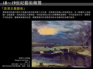 18～19世紀藝術概覽
「浪漫主義藝術」
康斯塔伯的畫中對於大氣變化與光影效果十分注意，也發展出他個人的表現技法。在《斯圖河上的遊
艇》這幅畫裡，有的區域以大筆掃過，有的區域則以短小的筆觸堆起顏料，不同的塗抹方式，便帶來
不同的成效，整幅風景畫的呈現，都應當歸功於他熟悉油彩本身運用的各種可能性。




             斯圖河上的遊艇
       ﹝Barges on the Stour﹞
                      1811 年
      油彩‧畫布，26 × 31.1 公分
維多利亞和亞伯特博物館，倫敦，英國
 