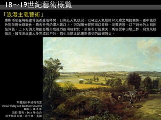 18～19世紀藝術概覽
「浪漫主義藝術」
 康斯塔伯在每幅畫背面都註明時間、日期及天氣狀況，以確立天氣陰暗和光線之間的關係。畫中更以
 色彩呈現光線變化，農夫身旁的灌木叢以上，因為陽光普照而以青綠、淡藍表現，以下背光的土石則
 是深色，上下方因光線的影響而成強烈的明暗對比。前景右方的農夫、馬匹從事田埂工作，寫實風格
 強烈，據推測此畫大多完成於戶外，寫生地點正是康斯塔伯的故鄉附近。




             斯圖溪谷與迪翰教堂
(Stour Valley and Dedham Church)
                   1814 ~ 1815 年
        油彩‧畫布，56 x 78 公分
   波士頓美術館，波士頓，美國
 