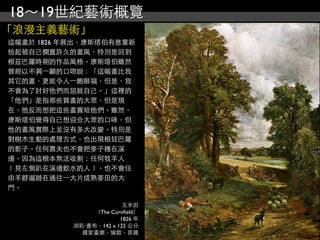 18～19世紀藝術概覽
「浪漫主義藝術」
這幅畫於 1826 年展出，康斯塔伯有意重新
拾起被自己擱置許久的畫風，特別是回到
根茲巴羅時期的作品風格。康斯塔伯雖然
曾經以不屑⼀一顧的口吻說：「這幅畫比我
其它的畫，更能令人⼀一飽眼福，但是，我
不會為了討好他們而屈就自己。」這裡的
「他們」是指那些買畫的大眾，但是現
在，他反而想把這些畫賣給他們。雖然，
康斯塔伯覺得自己想迎合大眾的口味，但
他的畫風實際上並沒有多大改變。特別是
對樹木生動的處理方式，也出現根玆巴羅
的影子。任何農夫也不會把麥子種在溪
邊，因為這根本無法收割；任何牧羊人
﹝見左側趴在溪邊飲水的人﹞，也不會任
由羊群遛躂在通往⼀一大片成熟麥田的大
門。

                         玉米田
                （The Cornﬁeld）
                        1826 年
           油彩‧畫布，142 x 122 公分
             國家畫廊，倫敦，英國
 