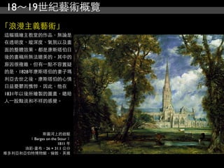 18～19世紀藝術概覽
「浪漫主義藝術」
這幅描繪主教堂的作品，無論是
在透明度、縱深度、氣氛以及畫
面的整體效果，都是康斯塔伯日
後的畫稿所無法媲美的。其中的
原因很複雜，但有⼀一點不容置疑
的是，1828年康斯塔伯的妻子瑪
利亞去世之後，康斯塔伯的心情
日益憂鬱而憔悴，因此，他在
1831年以後所繪製的圖畫，總給
人⼀一股黯淡和不祥的感覺。




             斯圖河上的遊艇
       ﹝Barges on the Stour﹞
                      1811 年
      油彩‧畫布，26 × 31.1 公分
維多利亞和亞伯特博物館，倫敦，英國
 