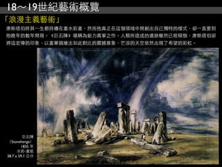18～19世紀藝術概覽
「浪漫主義藝術」
康斯塔伯終其⼀一生都持續在畫水彩畫，然而他真正在這個領域中開創出自己獨特的樣式，卻⼀一直要到
他晚年的數年間現。《巨石陣》堪稱為鉅力萬軍之作。人類所造成的遺跡雖然已經傾頹，康斯塔伯卻
將這宏偉的印象，以畫筆描繪出如此對比的震撼景象，芒涼的天空依然出現了希望的彩虹。




         巨石陣
（Stonehenge）
        1835 年
      水彩‧畫紙
38.7 x 59.1 公分
 