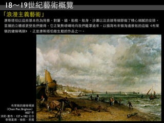 18～19世紀藝術概覽
「浪漫主義藝術」
  康斯塔伯以這些基本色為背景，對簍、錨、船桅、船身、沙灘以及浪頭等細節做了精心細膩的安排。
  雲層的立體感更使我們覺得，它正氣勢磅礡地向我們籠罩過來。以描寫布來頓海邊景致的這幅《布萊
  頓的鏈條碼頭》，正是康斯塔伯最生動的作品之⼀一。




     布萊頓的鏈條碼頭
  （Chain Pier, Brighton）
                  1827 年
油彩‧畫布，127 x 182 公分
  泰德畫廊，倫敦，英國
 