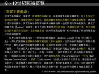 18～19世紀藝術概覽
「寫實主義藝術」
浪漫主義的題材，演變成⼀一種煽情的浮誇以後，距離日常生活越來越遙遠。而十九世紀工
業化迅速發展，為社會帶來巨大變化，敏感的藝術家把目光轉向身邊發生的現象，將現實
化成為藝術作品，實實在在地重現當時社會的種種情景。他們的創作理論和實踐，構成了
寫實主義（Realism）的潮流。對十九世紀畫家要把所看到的，忠實地記錄下來。只有描寫
生活的真實片段內容的，才是寫實主義。此時照相術的發明，也開始產生了照相跟繪畫的
分別在那的疑問。
　　寫實主義者的傑出代表，⼀一開始有巴比松畫派（Barbizon school）中的「巴比松七
星」，即七位隱居在法國楓丹白露宮附近巴比松村的畫家，他們熱衷於描畫自然風景和農
村生活，其中最著名的是盧梭和杜普雷。米勒也曾著過巴比松，他的農民畫樸實感人，
「晚禱」、「拾穗的人」反映真實的農村生活。最著名的寫實主義畫家是庫爾貝，他反映
底層人民的生活，如「碎石工」，他有⼀一句名言：「我不會畫天使，因為我從沒有見過
他。」他被選為巴黎公社的文藝委員。另外還有杜米埃（Honore Daumier）、柯洛（Jean
Baptiste Camille Corot）、拉森（Carl Larsson）。他們大多經由自己的作品，揭示社會的矛
盾和不公，表現普通人和他們的生活，頌揚他們心靈中的美好東西。不過，有時候寫實主
義的藝術家會作得過火，使其作品畫有如真實物⼀一般，但這卻稍微偏離了寫實主義的本
意。                     巴比松派參考資料：http://www.metmuseum.org/toah/hd/bfpn/hd_bfpn.htm
 