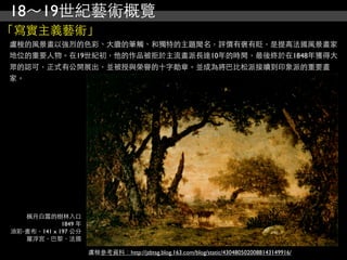 18～19世紀藝術概覽
「寫實主義藝術」
盧梭的風景畫以強烈的色彩、大膽的筆觸、和獨特的主題聞名，評價有褒有貶，是提高法國風景畫家
地位的重要人物。在19世紀初，他的作品被拒於主流畫派長達10年的時間，最後終於在1848年獲得大
眾的認可，正式有公開展出，並被授與榮譽的十字勛章。並成為將巴比松派接續到印象派的重要畫
家。




   楓丹白露的樹林入口
             1849 年
油彩‧畫布，141 x 197 公分
   羅浮宮，巴黎，法國

                      盧梭參考資料：http://jzbtsg.blog.163.com/blog/static/4304805020088143149916/
 
