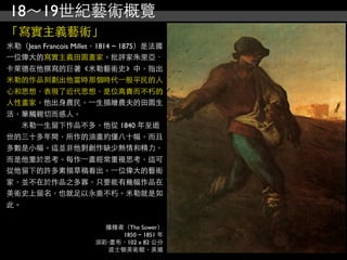 18～19世紀藝術概覽
「寫實主義藝術」
米勒（Jean Francois Millet，1814 ~ 1875）是法國
⼀一位偉大的寫實主義田園畫家。批評家朱里亞．
卡萊德在他撰寫的巨著《米勒藝術史》中，指出
米勒的作品刻劃出他當時那個時代⼀一般平民的人
心和思想，表現了近代思想，是位高貴而不朽的
人性畫家。他出身農民，⼀一生描繪農夫的田園生
活，筆觸親切而感人。
　　米勒⼀一生留下作品不多，他從 1840 年至逝
世的三十多年間，所作的油畫約僅八十幅，而且
多數是小幅。這並非他對創作缺少熱情和精力，
而是他重於思考。每作⼀一畫經常重複思考，這可
從他留下的許多素描草稿看出。⼀一位偉大的藝術
家，並不在於作品之多寡，只要能有幾幅作品在
美術史上留名，也就足以永垂不朽。米勒就是如
此。

                        播種者（The Sower）
                           1850 ~ 1851 年
                      油彩‧畫布，102 x 82 公分
                        波士頓美術館，美國
 