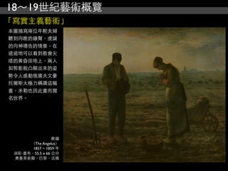 18～19世紀藝術概覽
「寫實主義藝術」
本圖描寫兩位年輕夫婦
聽到向晚的鐘聲，虔誠
的向神禱告的情景。在
遠遠地可以看到教會尖
塔的黃昏田地上，兩人
如剪影般凸顯出來的姿
勢令人感動俄國大文豪
托爾斯太極力稱讚這幅
畫，米勒也因此畫而聞
名世界。




                 晚鐘
      （The Angelus）
       1857 ~ 1859 年
 油彩‧畫布，55.5 x 66 公分
 奧塞美術館，巴黎，法國
 