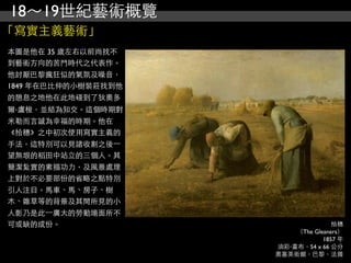 18～19世紀藝術概覽
「寫實主義藝術」
本圖是他在 35 歲左右以前尚找不
到藝術方向的苦鬥時代之代表作。
他討厭巴黎瘋狂似的氣氛及噪音，
1849 年在巴比仲的小樹裝莊找到他
的憩息之地他在此地碰到了狄奧多
爾‧盧梭，並結為知交。這個時期對
米勒而言誠為幸福的時期。他在
《拾穗》之中初次使用寫實主義的
手法，這特別可以見諸收割之後⼀一
望無垠的稻田中站立的三個人。其
簡潔紮實的素描功力，及風景處理
上對於不必要部份的省略之點特別
引人注目。馬車、馬、房子、樹
木、雜草等的背景及其間所見的小
人影乃是此⼀一廣大的勞動場面所不
可或缺的成份。                             拾穗
                         （The Gleaners）
                                 1857 年
                     油彩‧畫布，54 x 66 公分
                     奧塞美術館，巴黎，法國
 