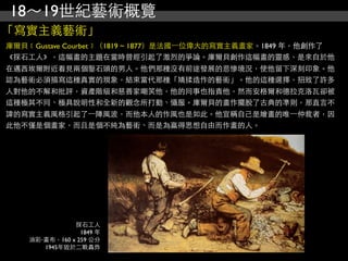 18～19世紀藝術概覽
「寫實主義藝術」
庫爾貝﹝Gustave Courbet﹞（1819 ~ 1877）是法國⼀一位偉大的寫實主義畫家。1849 年，他創作了
《採石工人》，這幅畫的主題在當時曾經引起了激烈的爭論。庫爾貝創作這幅畫的靈感，是來自於他
在邁西埃爾附近看見兩個鑿石頭的男人。他們那種沒有前途發展的悲慘境況，使他留下深刻印象。他
認為藝術必須描寫這種真實的現象，結束當代那種「矯揉造作的藝術」。他的這種選擇，招致了許多
人對他的不解和批評，資產階級和慈善家嘲笑他，他的同事也指責他，然而安格爾和德拉克洛瓦卻被
這種極其不同、極具說明性和全新的觀念所打動、懾服。庫爾貝的畫作擺脫了古典的準則，那直言不
諱的寫實主義風格引起了⼀一陣風波，而他本人的作風也是如此。他宣稱自己是繪畫的唯⼀一仲裁者，因
此他不僅是個畫家，而且是個不純為藝術、而是為贏得思想自由而作畫的人。




               採石工人
                 1849 年
    油彩‧畫布，160 x 259 公分
       1945年毀於二戰轟炸
 