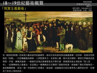 18～19世紀藝術概覽                                   奧南的葬禮
                                    （A Burial at Ornans）
                                                  1849 年
「寫實主義藝術」                          油彩‧畫布，314x 663 公分
                                  奧塞美術館，巴黎，法國




而《奧南的葬禮》的表現力量和強烈的戲劇性，就在於他有意地使這幅畫摒棄⼀一切浮誇，拒絕任何誇
張的「效應」。它的構圖極為簡單，人物堅實有力。在表現人體、樹木或石頭時，都把它們變成活的
物質。不過，庫爾貝強調，⼀一幅畫作呈現出現實景象並不算什麼，最重要的是必須能夠「使人思
考」。這個傳統的人像畫法，在這裡以⼀一種獨創的方式獲得了提振和恢復，他描繪了農民們會聚在⼀一
起的集體群像，參加⼀一場⼀一同面對死亡的儀式。就這樣，這幅畫因它的社會學和人種學的分析，也增
添了形而上學的色彩。
 