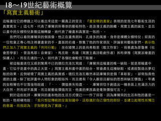 18～19世紀藝術概覽
「寫實主義藝術」
這幅畫從它的標題上可以看出來這是⼀一篇真正的宣言：『畫室裡的畫家』表現的是我七年藝術生涯的
真實寓言。」這七年，代表了庫爾貝所尊崇的藝術特色，是浪漫主義的脫離，寫實主義的誕生，並且
以畫中的女模特兒象徵這種轉變，她代表了繪畫和真實是⼀一致的，。
　　我們可以看到庫爾貝的側面像，他正在畫弗朗科．孔達多的風景，身旁是裸體女模特兒；前面的
⼀一位牧童正專心地注視著畫家的手。畫面的右邊，聚集了他的作家朋友、評論家和藝術家們，表示他
們正加入了寫實主義的「共同行動」：坐在矮凳上的是尚弗勒里（散文作家）、背景處為普魯東（社
會哲學家）、普洛馬耶﹝音樂家）、馬克斯．布雄（寫實主義詩歌創作者）和布律雅（寫實派繪畫的
保護人）。而在左邊的⼀一人，則代表了各個社會較低下階層。
　　被這幅畫迷住又感到驚異不已的德拉克洛瓦寫道：「庫爾貝這幅畫的唯⼀一缺陷，就是那幅畫中
畫，它似乎是畫中的真正天堂。」寫實主義和畫中畫的結合，常會產生這種缺點，或者說製造出夢幻
般的效果，反倒破壞了寫實主義的真實感。德拉克洛瓦雖然承認庫爾貝是個「革新家」，卻常指責他
選的主題。除了批評畫中人物形象的粗俗外，而且還有「令人厭惡且鄙俗的思想和缺乏價值」。年邁
的安格爾也不甘落後地說道：「．．．價值喪失殆盡．．．庫爾貝信手創造出⼀一種表面上充滿活力的
大自然，然而卻不真實，而且就藝術價值而言，他畫的東西真是毫無價值可言。」
　　對於這些批評，庫爾貝的畫和他的生活方式便已⼀一⼀一作了回答，因為庫爾貝的生活和他的畫是⼀一
致的。他明確地說：「我只想從傳統的全面知識中，汲取適於自己個性的部份，並建立起理性而獨立
的意識。而我認為：求知便是為了實踐。」
 