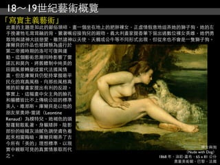 18～19世紀藝術概覽
「寫實主義藝術」
此畫的主題是如此的鄙俗瑣碎，畫⼀一個坐在地上的肥胖裸女，正虛情假意地逗弄她的獅子狗，她的左
手挽著牠毛茸茸融的背，獗著嘴迎接狗兒的親吻。義大利畫家提香筆下留出過數位裸女英雌，她們勇
敢地與諸神大談戀愛，雖然諸神以天使、天鵝或公牛等不同形式出現，但從來也不會是⼀一隻獅子狗。
庫爾貝的作品也被歸類為盛行於
第二帝國時期的洛可可復興運
動。這個藝術思潮同時影響了雷
諾瓦和莫內，將舊體制中純美的
田園風景轉變成當代法國風情
畫，但是庫爾貝仍堅持掌握最平
民化的寫真風格，向那些風格高
雅的前輩畫家提出有利的反證。
事實上，這幅畫中女主角的臉孔
和軀體皆比不上傳統公認的標準
美人，維那斯。庫爾貝是以他的
朋友萊奧婷‧雷諾（Leontine
Renaud）為模特兒，她褐色的頭
髮蓬鬆散亂著，身軀矮胖，陰影
部份的暗鐵灰油膩色調使膚色看
起來相當晦暗，庫爾貝嘲弄了古
今所有「美的」理想標準，以現
                                                  裸女與狗
實中親眼可見的真實情景取而代                             （Nude with Dog）
之。                               1868 年，油彩‧畫布，65 x 81 公分
                                              奧塞美術館，巴黎，法國
 