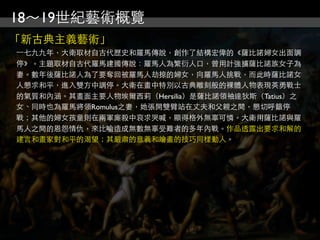 18～19世紀藝術概覽
「新古典主義藝術」
⼀一七九九年，大衛取材自古代歷史和羅馬傳說，創作了結構宏偉的《薩比諾婦女出面調
停》。主題取材自古代羅馬建國傳說：羅馬人為繁衍人口，曾用計強擄薩比諾族女子為
妻。數年後薩比諾人為了要奪回被羅馬人劫掠的婦女，向羅馬人挑戰，而此時薩比諾女
人懇求和平，進入雙方中調停。大衛在畫中特別以古典雕刻般的裸體人物表現英勇戰士
的氣質和內涵。其畫面主要人物埃爾西莉（Hersilia）是薩比諾領袖達狄斯（Tatius）之
女、同時也為羅馬將領Romulus之妻，她張開雙臂站在丈夫和父親之間，懇切呼籲停
戰；其他的婦女孩童則在兩軍廝殺中哀求哭喊，顯得格外無辜可憐。大衛用薩比諾與羅
馬人之間的恩怨情仇，來比喻造成無數無辜受難者的多年內戰。作品透露出要求和解的
建言和畫家對和平的渴望；其嚴肅的意義和繪畫的技巧同樣動人。
 
