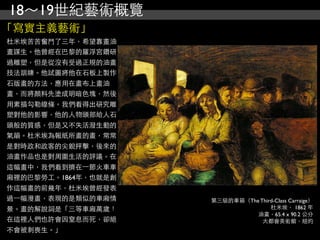18～19世紀藝術概覽
「寫實主義藝術」
杜米埃苦苦奮鬥了三年，希望靠畫油
畫謀生。他曾經在巴黎的羅浮宮鑽研
過雕塑，但是從沒有受過正規的油畫
技法訓練。他試圖將他在石板上製作
石版畫的方法，應用在畫布上畫油
畫，而將顏料先塗成明暗色塊，然後
用素描勾勒線條。我們看得出研究雕
塑對他的影響，他的人物頭部給人石
頭般的質感，但是又不失活潑生動的
氣韻。杜米埃為報紙所畫的畫，常常
是對時政和政客的尖銳抨擊，後來的
油畫作品也是對周圍生活的評議。在
這幅畫中，我們看到擠在⼀一節火車車
廂裡的巴黎勞工。1864年，也就是創
作這幅畫的前幾年，杜米埃曾經發表
過⼀一幅漫畫，表現的是類似的車廂情    第三級的車箱（The Third-Class Carraige）
景。畫的解說詞是「三等車廂萬歲！                    杜米埃， 1862 年
                               油畫，65.4 x 90.2 公分
在這裡人們也許會因窒息而死，卻絕                 大都會美術館，紐約
不會被刺喪生。」
 