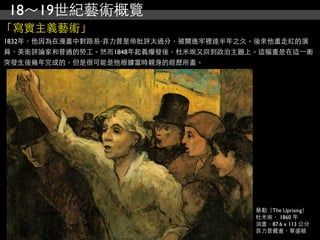 18～19世紀藝術概覽
「寫實主義藝術」
1832年，他因為在漫畫中對路易‧菲力普皇帝批評太過分，被關進牢裡達半年之久。後來他畫走紅的演
員、美術評論家和普通的勞工。然而1848年起義爆發後，杜米埃又回到政治主題上。這幅畫是在這⼀一衝
突發生後幾年完成的，但是很可能是他根據當時親身的經歷所畫。




                                       暴動（The Uprising）
                                       杜米埃， 1860 年
                                       油畫，87.6 x 113 公分
                                       菲力普藏畫，華盛頓
 