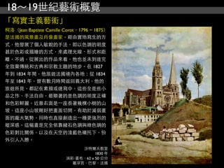 18～19世紀藝術概覽
「寫實主義藝術」
柯洛（Jean Baptiste Camille Corot，1796 ~ 1875）
是法國的風景畫及肖像畫家。經由實地寫生的方
式，他發展了個人敏銳的手法，即以色調的明度
甚於色彩或描繪的方式，來處理光線、形式和距
離。不過，從展出的作品來看，他也並未到達完
全放棄傳統和古典和宗教主題的地步。在 1827
年到 1834 年間，他旅遊法國境內各地；從 1834
年至 1843 年，曾有數月時間返回義大利，他的
旅遊所見，都記在素描或速寫中，這些全是些小
品之作，手法自由，最顯著的是色調的明度正確
和色彩鮮麗。近景右面是⼀一座長著幾棵小樹的山
坡，這座小山坡剛好把畫面切開，有助於減弱畫
面的龐大氣勢，同時也直接創造出⼀一種更強烈的
縱深感。這幅畫是完全依靠赭石色調與綠色調的
色彩對比關係，以及在天空的淺藍色襯托下，份
外引人入勝。
                              沙特爾大教堂
                                    1830 年
                         油彩‧畫布，62 x 50 公分
                           羅浮宮，巴黎，法國
 