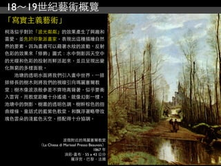 18～19世紀藝術概覽
「寫實主義藝術」
柯洛似乎對於「波光粼粼」的效果產生了興趣和
喜愛，並先於印象派畫家，表現出這種描繪自然
界的要素。因為畫者可以藉著水紋的波動、反射
色彩的效果來「修飾」圖式：水中倒影因天空中
的光線和色彩的投射而鮮活起來，並且呈現出變
化無窮的多樣面貌。
　　池塘的透明水面將我們引入畫中世界，⼀一排
排修長的樹木則將我們的視線引向瑪麗塞爾教
堂；樹木像波浪般參差不齊地高聳著，似乎要衝
入雲宵，而教堂距離十分遙遠，就像幻影⼀一樣。
池塘中的倒影、樹叢的透明色調、樹幹棕色的扭
曲線條、童話式的藍紫色教堂，和飄浮著略帶玫
瑰色雲朵的淺藍色天空，搭配得十分協調。



                     波微附近的瑪麗塞爾教堂
       （La Chiesa di Marissel Presso Beauvais）
                                       1867 年
                     油彩‧畫布，55 x 43 公分
                         羅浮宮，巴黎，法國
 