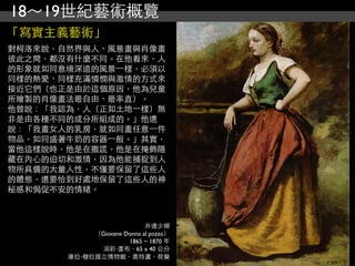 18～19世紀藝術概覽
「寫實主義藝術」
對柯洛來說，自然界與人、風景畫與肖像畫
彼此之間，都沒有什麼不同。在他看來，人
的形象就如同意境深遠的風景⼀一樣，必須以
同樣的熱愛、同樣充滿憐憫與激情的方式來
接近它們（也正是由於這個原因，他為兒童
所繪製的肖像畫法最自由、最率直）。
他曾說：「我認為，人（正如土地⼀一樣）無
非是由各種不同的成分所組成的。」他還
說：「我畫女人的乳房，就如同畫任意⼀一件
物品，如同盛著牛奶的容器⼀一般。」其實，
當他這樣說時，他是在撒謊，他是在掩飾隱
藏在內心的迫切和激情，因為他能捕捉到人
物所具備的大量人性，不僅要保留了這些人
的體態，還要恰到好處地保留了這些人的神
秘感和侷促不安的情緒。



                            井邊少婦
            （Giovane Donna al pozzo）
                      1865 ~ 1870 年
             油彩‧畫布，65 x 40 公分
       庫拉‧穆拉國立博物館，奧特盧，荷蘭
 