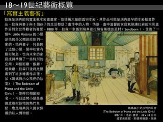 18～19世紀藝術概覽
「寫實主義藝術」
拉森是瑞典的寫實主義水彩畫畫家，他使用大量的透明水彩，其作品可能是瑞典最早的水彩插畫作
品。拉森與妻子與 8 個孩子的生活都成了畫作中的人物、情景，畫中溫馨的家庭氣氛讓拉森的水彩畫
作受到全世界觀者的喜愛。1888 年，拉森⼀一家搬到瑞典達拉納省桑德波恩村﹝Sundborn﹞，住進了⼀一
個叫 Little Hyttnas 的小屋，
是他的岳父贈送給他們⼀一
家的，他與妻子⼀一同裝飾
了這個小屋，屋中相當有
藝術氣息，也為未來的家
庭成員準備了⼀一些特別的
空間，如藝術廳、飯廳、
遊樂廳。拉森日後將此屋
畫到了許多繪畫作品裡，
如《媽媽與小女孩們的臥
室》﹝The Bedroom of
Mama and the Little
Girls﹞，使得它相當知
名。，今日這間小屋是桑
德波恩村該地的熱門景
點，也是瑞典列入國家保                                      媽媽與小女孩們的臥室
                               （The Bedroom of Mama and the Little Girls）
護的私人博物館。                                l897 年，水彩‧畫紙，32 x 43 公分
                                                    國家美術館，斯德哥爾摩，瑞典
 