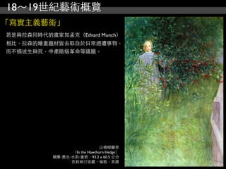 18～19世紀藝術概覽
「寫實主義藝術」
若是與拉森同時代的畫家如孟克（Edvard Munch）
相比，拉森的繪畫題材皆去取自於日常週遭事物，
而不描述生與死，中產階級革命等議題。




                               山楂樹籬旁
                 （In the Hawthorn Hedge）
           鋼筆‧墨水‧水彩‧畫紙，93.2 x 60.5 公分
                 克莉絲汀收藏，倫敦，英國
 