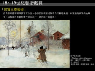 18～19世紀藝術概覽
「寫實主義藝術」
拉森在斯德哥爾摩買了工作室，小孩們則在附近院子自行找尋樂趣，以渡過瑞典漫長的寒
冬。這幅畫將景觀與事件合而為⼀一，達到統⼀一的效果。




                              院子與洗衣房
                              （The Yard and the Washhouse）
                              l890 ~ 1899 年，水彩‧畫紙，
                              32 x 43 公分
                              國家美術館，斯德哥爾摩，瑞典
 