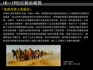 18～19世紀藝術概覽
「俄國寫實主義藝術」
伊裏亞.葉菲莫維奇.列賓（1844—1930）是俄國19世紀後期到20世紀上半期最偉大的現實主
義畫家，他以其無比豐富的創作和卓越的表現技巧，把俄羅斯現實主義繪畫藝術發展到高
峰。1844年，列賓出生在俄羅斯哈爾科夫省的楚古耶夫鎮。其父是⼀一個屯墾軍軍官。全家
人在屯墾地辛勤勞作，童年的列賓親身體會到了生活的貧困和艱難，他也不只⼀一次親眼目
睹了囚犯如何被驅趕著由此經過，這些印象成為他日後創作的素材。19歲時為報考美術學
院來到彼得堡，先隨克拉姆斯柯依學畫，20歲時考取了美術學院，在學院裏受到嚴格的繪
畫基礎訓練。學習期間經克拉姆斯柯依組織的“星期五晚會”活動，結識了進步文化人，閱
讀到進步文藝作品，接受了民主主義影響，和克拉姆斯柯依、斯塔索夫等親密往來，通過
他們受到車爾尼雪夫斯基等人啟蒙文藝思想影響，確立了正確的人生觀和藝術觀。




                                伏爾加河縴夫
                                油畫，列賓，1871-1873
 