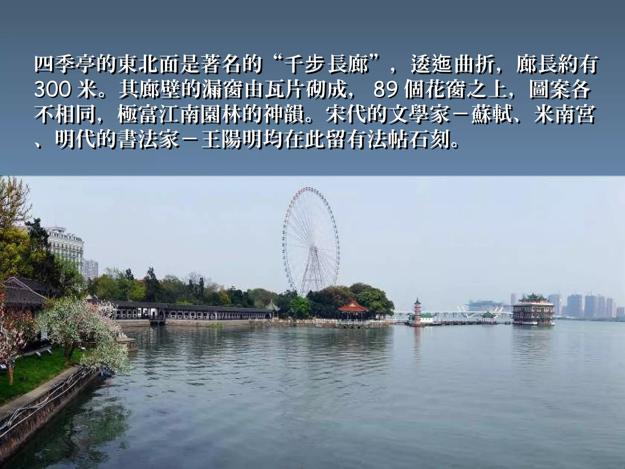 四季亭的東北面是著名的“千步 長廊”，逶迤 曲折，廊長約有
300 米。其廊壁的漏窗由瓦片砌成， 89 個花窗之上，圖案各
不相同，極富江南園林的神韻。宋代的文學家－蘇軾、米南宮
、明代的書法家－王陽明均在此留有法帖石刻。
 