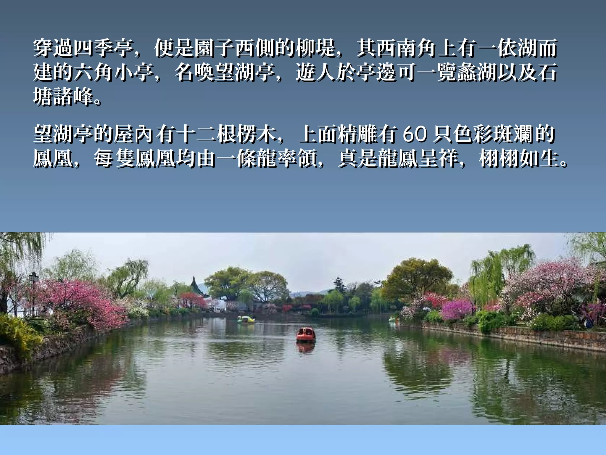 穿過四季亭，便是園子西側的柳堤，其西南角上有一依湖而
建的六角小亭，名喚望湖亭，遊人於亭邊可一覽蠡湖以及石
塘諸峰。
望湖亭的屋內 有十二根楞木，上面精雕有 60 只色彩斑斕 的
鳳凰，每 隻鳳凰均由一條龍率領，真是龍鳳呈祥，栩栩如生。
 