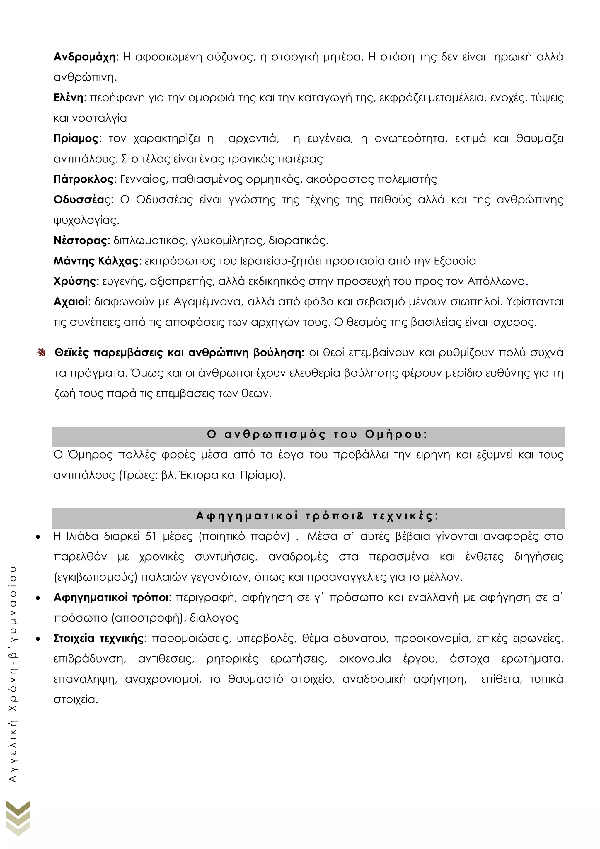 Ελένη: περήφανη για την ομορφιά της και την καταγωγή της, εκφράζει μεταμέλεια, ενοχές, τύψεις
και νοσταλγία
Πρίαμος: τον χαρακτηρίζει η αρχοντιά, η ευγένεια, η ανωτερότητα, εκτιμά και θαυμάζει
αντιπάλους. Στο τέλος είναι ένας τραγικός πατέρας
Πάτροκλος: Γενναίος, παθιασμένος ορμητικός, ακούραστος πολεμιστής
Οδυσσέας: Ο Οδυσσέας είναι γνώστης της τέχνης της πειθούς αλλά και της ανθρώπινης
ψυχολογίας.
Νέστορας: διπλωματικός, γλυκομίλητος, διορατικός.
Μάντης Κάλχας: εκπρόσωπος του Ιερατείου-ζητάει προστασία από την Εξουσία
Χρύσης: ευγενής, αξιοπρεπής, αλλά εκδικητικός στην προσευχή του προς τον Απόλλωνα.
Αχαιοί: διαφωνούν με Αγαμέμνονα, αλλά από φόβο και σεβασμό μένουν σιωπηλοί. Υφίστανται
τις συνέπειες από τις αποφάσεις των αρχηγών τους. Ο θεσμός της βασιλείας είναι ισχυρός.
Θεϊκές παρεμβάσεις και ανθρώπινη βούληση: οι θεοί επεμβαίνουν και ρυθμίζουν πολύ συχνά
τα πράγματα. Όμως και οι άνθρωποι έχουν ελευθερία βούλησης φέρουν μερίδιο ευθύνης για τη
ζωή τους παρά τις επεμβάσεις των θεών.
Ο α ν θ ρ ω π ι σ μ ό ς τ ο υ Ο μ ή ρ ο υ :
Ο Όμηρος πολλές φορές μέσα από τα έργα του προβάλλει την ειρήνη και εξυμνεί και τους
αντιπάλους (Τρώες: βλ. Έκτορα και Πρίαμο).
Α φ η γ η μ α τ ι κ ο ί τ ρ ό π ο ι & τ ε χ ν ι κ έ ς :
 Η Ιλιάδα διαρκεί 51 μέρες (ποιητικό παρόν) . Μέσα σ’ αυτές βέβαια γίνονται αναφορές στο
παρελθόν με χρονικές συντμήσεις, αναδρομές στα περασμένα και ένθετες διηγήσεις
(εγκιβωτισμούς) παλαιών γεγονότων, όπως και προαναγγελίες για το μέλλον.
 Αφηγηματικοί τρόποι: περιγραφή, αφήγηση σε γ΄ πρόσωπο και εναλλαγή με αφήγηση σε α΄
πρόσωπο (αποστροφή), διάλογος
 Στοιχεία τεχνικής: παρομοιώσεις, υπερβολές, θέμα αδυνάτου, προοικονομία, επικές ειρωνείες,
επιβράδυνση, αντιθέσεις, ρητορικές ερωτήσεις, οικονομία έργου, άστοχα ερωτήματα,
επανάληψη, αναχρονισμοί, το θαυμαστό στοιχείο, αναδρομική αφήγηση, επίθετα, τυπικά
στοιχεία.
 