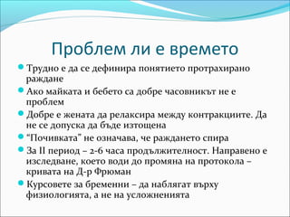 Проблем ли е времето
Трудно е да се дефинира понятието протрахирано
 раждане
Ако майката и бебето са добре часовникът не е
 проблем
Добре е жената да релаксира между контракциите. Да
 не се допуска да бъде изтощена
“Почивката” не означава, че раждането спира
За ІІ период – 2-6 часа продължителност. Направено е
 изследване, което води до промяна на протокола –
 кривата на Д-р Фрюман
Курсовете за бременни – да наблягат върху
 физиологията, а не на усложненията
 