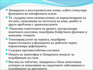 Люцерната е възстановителен тоник, който стимулира
 функцията на хипофизната жлеза.
Тя съдържа осем ензими,помага за нормализиране на
 теглото, намаляване на честотата на язви, диабет и
 други проблеми с храносмилането
 Намалява симптомите на артрит, неутрализира
 пикочната киселина, подобрява бъбречната функция и
 намалява отоците.
Тонизиращ агент на червата, подобрява
 перисталтиката и функциите на дебелото черво,
 нормализира дефекацията.
Съдържа противогъбични съставки.
Нивата на триптофан в Люцерната помагат за
 подобряване на съня.
Във вид на таблетки, люцерната е била използвана
 успешно за намаляване на сърдечните заболявания и
 подобряване на аритмиите.
 