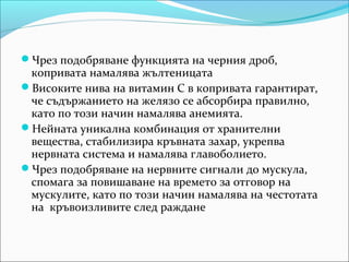 Чрез подобряване функцията на черния дроб,
 копривата намалява жълтеницата
Високите нива на витамин С в копривата гарантират,
 че съдържанието на желязо се абсорбира правилно,
 като по този начин намалява анемията.
Нейната уникална комбинация от хранителни
 вещества, стабилизира кръвната захар, укрепва
 нервната система и намалява главоболието.
Чрез подобряване на нервните сигнали до мускула,
 спомага за повишаване на времето за отговор на
 мускулите, като по този начин намалява на честотата
 на кръвоизливите след раждане
 