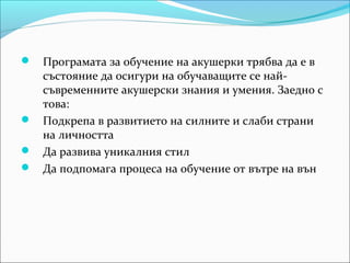  Програмата за обучение на акушерки трябва да е в
  състояние да осигури на обучаващите се най-
  съвременните акушерски знания и умения. Заедно с
  това:
 Подкрепа в развитието на силните и слаби страни
  на личността
 Да развива уникалния стил
 Да подпомага процеса на обучение от вътре на вън
 