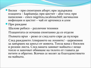 Билки - при спонтанен аборт; при задържана
 плацента – kapitaneja; при цистит – aloe vera; при
 папиломи – cinco negritos,cacaloxuchitl; вагинални
 инфекции и цистит – чай от артемиса и алое
При раждане
 Шалове ребосо – различни техники
 Плацентата се изчаква спонтанно да се отдели
 Пъпната връв - реже се след като спре да пулсира
 След раждането /спирането на лохиите/ - церемония
 за завършек на цикъл от живота. Топла вана с босилек
 и розови листа. След ваната завиват майката с нещо
 топло и започват обвиване на тялото от главата до
 петите и обратно. Всички се молят за благоденствието
 на майката.
 