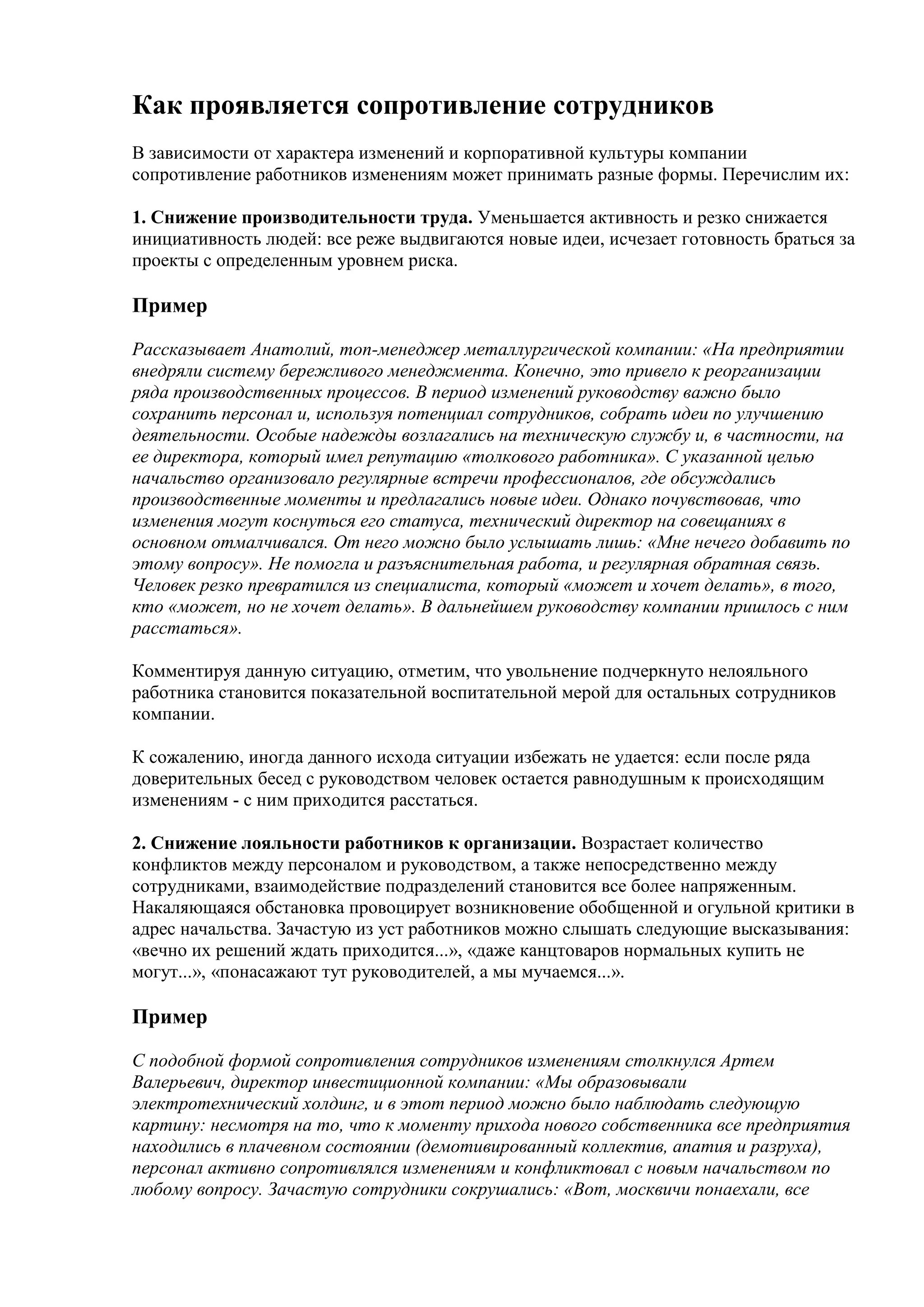 Как проявляется сопротивление сотрудников
В зависимости от характера изменений и корпоративной культуры компании
сопротивление работников изменениям может принимать разные формы. Перечислим их:

1. Снижение производительности труда. Уменьшается активность и резко снижается
инициативность людей: все реже выдвигаются новые идеи, исчезает готовность браться за
проекты с определенным уровнем риска.

Пример

Рассказывает Анатолий, топ-менеджер металлургической компании: «На предприятии
внедряли систему бережливого менеджмента. Конечно, это привело к реорганизации
ряда производственных процессов. В период изменений руководству важно было
сохранить персонал и, используя потенциал сотрудников, собрать идеи по улучшению
деятельности. Особые надежды возлагались на техническую службу и, в частности, на
ее директора, который имел репутацию «толкового работника». С указанной целью
начальство организовало регулярные встречи профессионалов, где обсуждались
производственные моменты и предлагались новые идеи. Однако почувствовав, что
изменения могут коснуться его статуса, технический директор на совещаниях в
основном отмалчивался. От него можно было услышать лишь: «Мне нечего добавить по
этому вопросу». Не помогла и разъяснительная работа, и регулярная обратная связь.
Человек резко превратился из специалиста, который «может и хочет делать», в того,
кто «может, но не хочет делать». В дальнейшем руководству компании пришлось с ним
расстаться».

Комментируя данную ситуацию, отметим, что увольнение подчеркнуто нелояльного
работника становится показательной воспитательной мерой для остальных сотрудников
компании.

К сожалению, иногда данного исхода ситуации избежать не удается: если после ряда
доверительных бесед с руководством человек остается равнодушным к происходящим
изменениям - с ним приходится расстаться.

2. Снижение лояльности работников к организации. Возрастает количество
конфликтов между персоналом и руководством, а также непосредственно между
сотрудниками, взаимодействие подразделений становится все более напряженным.
Накаляющаяся обстановка провоцирует возникновение обобщенной и огульной критики в
адрес начальства. Зачастую из уст работников можно слышать следующие высказывания:
«вечно их решений ждать приходится...», «даже канцтоваров нормальных купить не
могут...», «понасажают тут руководителей, а мы мучаемся...».

Пример

С подобной формой сопротивления сотрудников изменениям столкнулся Артем
Валерьевич, директор инвестиционной компании: «Мы образовывали
электротехнический холдинг, и в этот период можно было наблюдать следующую
картину: несмотря на то, что к моменту прихода нового собственника все предприятия
находились в плачевном состоянии (демотивированный коллектив, апатия и разруха),
персонал активно сопротивлялся изменениям и конфликтовал с новым начальством по
любому вопросу. Зачастую сотрудники сокрушались: «Вот, москвичи понаехали, все
 
