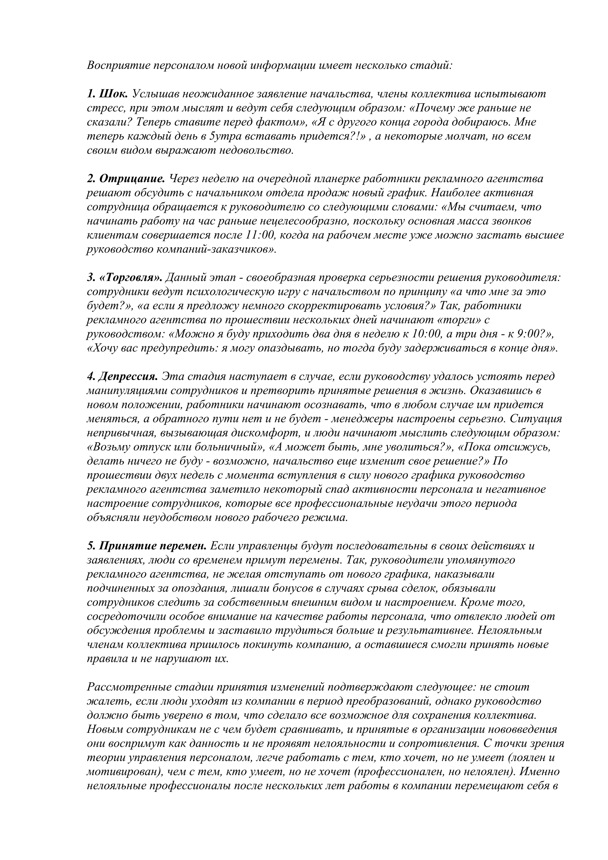 Восприятие персоналом новой информации имеет несколько стадий:

1. Шок. Услышав неожиданное заявление начальства, члены коллектива испытывают
стресс, при этом мыслят и ведут себя следующим образом: «Почему же раньше не
сказали? Теперь ставите перед фактом», «Я с другого конца города добираюсь. Мне
теперь каждый день в 5утра вставать придется?!» , а некоторые молчат, но всем
своим видом выражают недовольство.

2. Отрицание. Через неделю на очередной планерке работники рекламного агентства
решают обсудить с начальником отдела продаж новый график. Наиболее активная
сотрудница обращается к руководителю со следующими словами: «Мы считаем, что
начинать работу на час раньше нецелесообразно, поскольку основная масса звонков
клиентам совершается после 11:00, когда на рабочем месте уже можно застать высшее
руководство компаний-заказчиков».

3. «Торговля». Данный этап - своеобразная проверка серьезности решения руководителя:
сотрудники ведут психологическую игру с начальством по принципу «а что мне за это
будет?», «а если я предложу немного скорректировать условия?» Так, работники
рекламного агентства по прошествии нескольких дней начинают «торги» с
руководством: «Можно я буду приходить два дня в неделю к 10:00, а три дня - к 9:00?»,
«Хочу вас предупредить: я могу опаздывать, но тогда буду задерживаться в конце дня».

4. Депрессия. Эта стадия наступает в случае, если руководству удалось устоять перед
манипуляциями сотрудников и претворить принятые решения в жизнь. Оказавшись в
новом положении, работники начинают осознавать, что в любом случае им придется
меняться, а обратного пути нет и не будет - менеджеры настроены серьезно. Ситуация
непривычная, вызывающая дискомфорт, и люди начинают мыслить следующим образом:
«Возьму отпуск или больничный», «А может быть, мне уволиться?», «Пока отсижусь,
делать ничего не буду - возможно, начальство еще изменит свое решение?» По
прошествии двух недель с момента вступления в силу нового графика руководство
рекламного агентства заметило некоторый спад активности персонала и негативное
настроение сотрудников, которые все профессиональные неудачи этого периода
объясняли неудобством нового рабочего режима.

5. Принятие перемен. Если управленцы будут последовательны в своих действиях и
заявлениях, люди со временем примут перемены. Так, руководители упомянутого
рекламного агентства, не желая отступать от нового графика, наказывали
подчиненных за опоздания, лишали бонусов в случаях срыва сделок, обязывали
сотрудников следить за собственным внешним видом и настроением. Кроме того,
сосредоточили особое внимание на качестве работы персонала, что отвлекло людей от
обсуждения проблемы и заставило трудиться больше и результативнее. Нелояльным
членам коллектива пришлось покинуть компанию, а оставшиеся смогли принять новые
правила и не нарушают их.

Рассмотренные стадии принятия изменений подтверждают следующее: не стоит
жалеть, если люди уходят из компании в период преобразований, однако руководство
должно быть уверено в том, что сделало все возможное для сохранения коллектива.
Новым сотрудникам не с чем будет сравнивать, и принятые в организации нововведения
они воспримут как данность и не проявят нелояльности и сопротивления. С точки зрения
теории управления персоналом, легче работать с тем, кто хочет, но не умеет (лоялен и
мотивирован), чем с тем, кто умеет, но не хочет (профессионален, но нелоялен). Именно
нелояльные профессионалы после нескольких лет работы в компании перемещают себя в
 