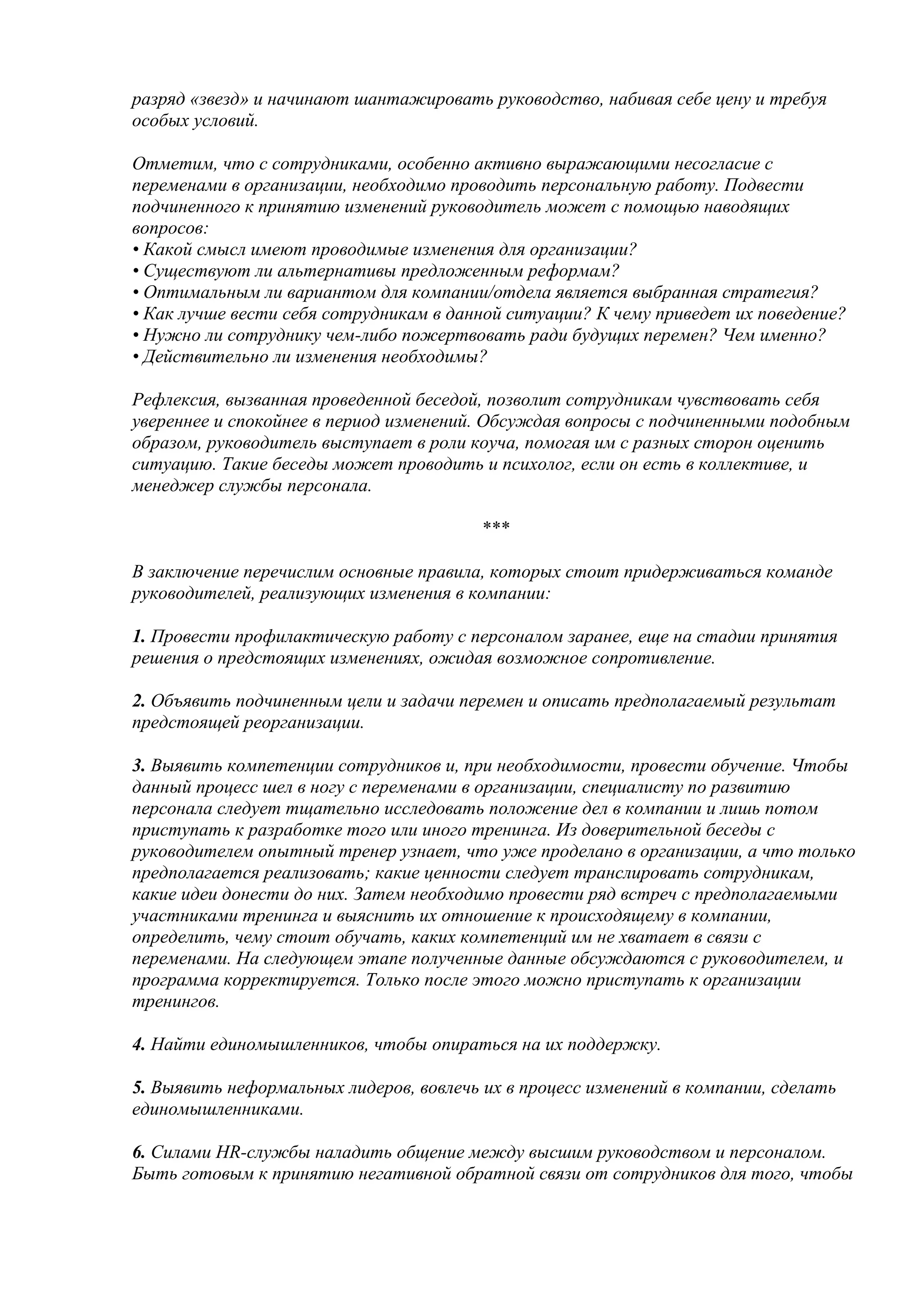 разряд «звезд» и начинают шантажировать руководство, набивая себе цену и требуя
особых условий.

Отметим, что с сотрудниками, особенно активно выражающими несогласие с
переменами в организации, необходимо проводить персональную работу. Подвести
подчиненного к принятию изменений руководитель может с помощью наводящих
вопросов:
• Какой смысл имеют проводимые изменения для организации?
• Существуют ли альтернативы предложенным реформам?
• Оптимальным ли вариантом для компании/отдела является выбранная стратегия?
• Как лучше вести себя сотрудникам в данной ситуации? К чему приведет их поведение?
• Нужно ли сотруднику чем-либо пожертвовать ради будущих перемен? Чем именно?
• Действительно ли изменения необходимы?

Рефлексия, вызванная проведенной беседой, позволит сотрудникам чувствовать себя
увереннее и спокойнее в период изменений. Обсуждая вопросы с подчиненными подобным
образом, руководитель выступает в роли коуча, помогая им с разных сторон оценить
ситуацию. Такие беседы может проводить и психолог, если он есть в коллективе, и
менеджер службы персонала.

                                         ***

В заключение перечислим основные правила, которых стоит придерживаться команде
руководителей, реализующих изменения в компании:

1. Провести профилактическую работу с персоналом заранее, еще на стадии принятия
решения о предстоящих изменениях, ожидая возможное сопротивление.

2. Объявить подчиненным цели и задачи перемен и описать предполагаемый результат
предстоящей реорганизации.

3. Выявить компетенции сотрудников и, при необходимости, провести обучение. Чтобы
данный процесс шел в ногу с переменами в организации, специалисту по развитию
персонала следует тщательно исследовать положение дел в компании и лишь потом
приступать к разработке того или иного тренинга. Из доверительной беседы с
руководителем опытный тренер узнает, что уже проделано в организации, а что только
предполагается реализовать; какие ценности следует транслировать сотрудникам,
какие идеи донести до них. Затем необходимо провести ряд встреч с предполагаемыми
участниками тренинга и выяснить их отношение к происходящему в компании,
определить, чему стоит обучать, каких компетенций им не хватает в связи с
переменами. На следующем этапе полученные данные обсуждаются с руководителем, и
программа корректируется. Только после этого можно приступать к организации
тренингов.

4. Найти единомышленников, чтобы опираться на их поддержку.

5. Выявить неформальных лидеров, вовлечь их в процесс изменений в компании, сделать
единомышленниками.

6. Силами HR-службы наладить общение между высшим руководством и персоналом.
Быть готовым к принятию негативной обратной связи от сотрудников для того, чтобы
 