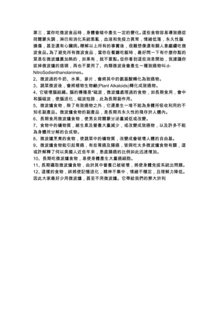 第三，當你吃微波食品時，身體會暗中產生一定的變化。           這些食物容易導致癌症
荷爾蒙失調，淋巴和消化系統紊亂，血液和免疫力異常，情緒低落，永久性腦
損傷，甚至還有心臟病。           瞭解以上所有的事實後，很難想像還有願人意繼續吃微
波食品。    為了避免所有微波食品，當你在餐廳吃飯時，最好問一下有什麼你點的
菜是在微波爐裏加熱的，如果有，就不要點。           從你看到這些消息開始，我建議你
拔掉微波爐的插頭，再也不要用了、肉類微波後會產生一種致癌物叫 d-
NitroSodienthanolanines。
2、微波過的牛奶、水果、麥片，會將其中的氨基酸轉化為致癌物。
3、蔬菜微波後，會將植物生物鹼(Plant Alkaloids)轉化成致癌物。
4、它破壞腦組織。腦的傳播是*磁波，微波爐處理過的食物，如長期食用，會中
和腦磁波，使腦退化，磁波短路，此為長期副作用。
5、微波爐食物，除了有致癌物之外，它還產生一堆不能為身體所吸收利用的不
知名副產品。微波爐食物的副產品，是長期而永久性的殘存於人體內。
6、長期食用微波爐食物，使男女荷爾蒙分泌量減低或改變。
7、食物中的礦物質，維生素及營養大量減少，或改變成致癌物，以及許多不能
為身體所分解的合成物。
8、微波爐烹煮的食物，使蔬菜中的礦物質，改變成會破壞人體的自由基。
9、微波爐食物能引起胃癌，有些胃癌及腸癌，皆與吃太多微波爐食物有關，這
或許解釋了何以美國人近些年來，患直腸癌的比例如此迅速增加。
10、長期吃微波爐食物，易使身體產生大量癌細胞。
11、長期攝取微波爐食物，由於其中營養已被破壞，將使身體免疫系統出問題。
12、這樣的食物，終將使記憶退化，精神不集中，情緒不穩定，且理解力降低。
因此大家最好少用微波爐，甚至不用微波爐。它帶給我們的弊大於利
 