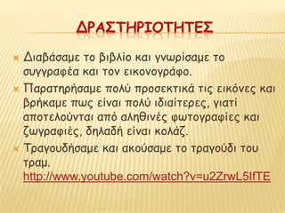 ΔΡΑ΢ΣΗΡΙΟΣΗΣΕ΢

 Δηαβάζαμε ημ βηβιίμ θαη γκςνίζαμε ημ
  ζογγναθέα θαη ημκ εηθμκμγνάθμ.
 Παναηενήζαμε πμιύ πνμζεθηηθά ηηξ εηθόκεξ θαη
  βνήθαμε πςξ είκαη πμιύ ηδηαίηενεξ, γηαηί
  απμηειμύκηαη από αιεζηκέξ θςημγναθίεξ θαη
  δςγναθηέξ, δειαδή είκαη θμιάδ.
 Τναγμοδήζαμε θαη αθμύζαμε ημ ηναγμύδη ημο
  ηναμ.
  http://www.youtube.com/watch?v=u2ZrwL5IfTE
 