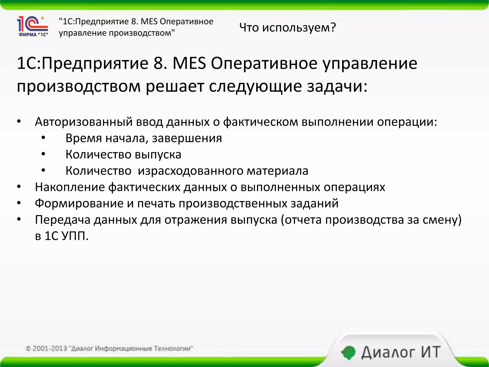 "1С:Предприятие 8. MES Оперативное
      управление производством"            Что используем?

1С:Предприятие 8. MES Оперативное управление
производством решает следующие задачи:
• Авторизованный ввод данных о фактическом выполнении операции:
   • Время начала, завершения
   • Количество выпуска
   • Количество израсходованного материала
• Накопление фактических данных о выполненных операциях
• Формирование и печать производственных заданий
• Передача данных для отражения выпуска (отчета производства за смену)
  в 1С УПП.
 