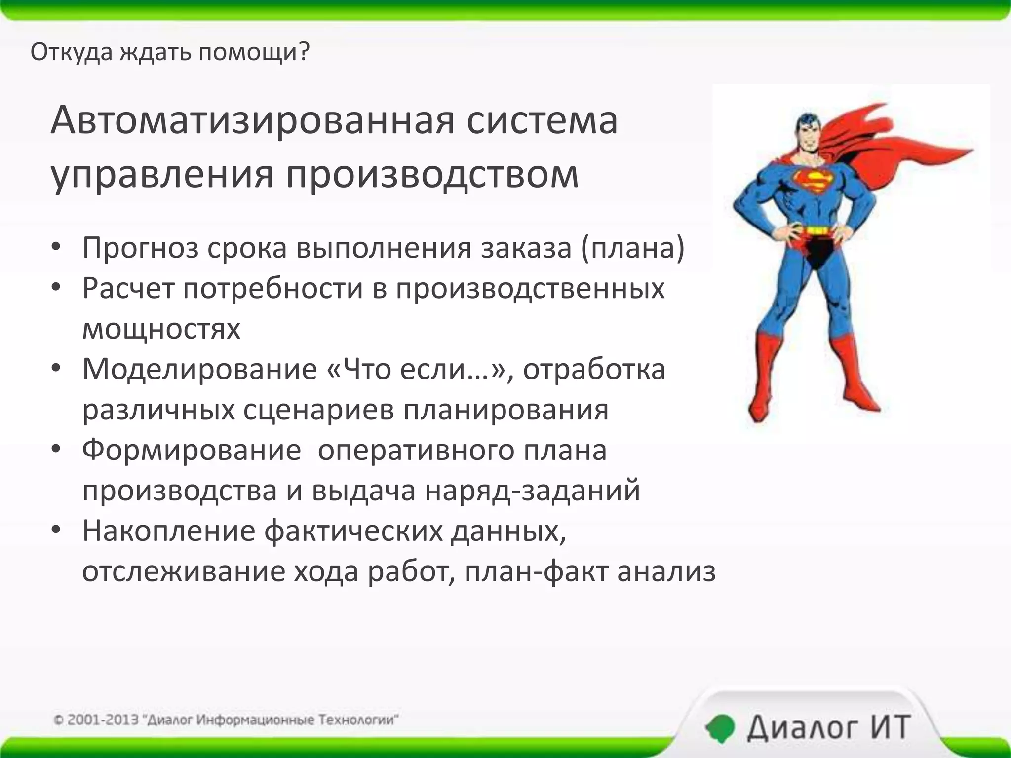Откуда ждать помощи?

 Автоматизированная система
 управления производством
 • Прогноз срока выполнения заказа (плана)
 • Расчет потребности в производственных
   мощностях
 • Моделирование «Что если…», отработка
   различных сценариев планирования
 • Формирование оперативного плана
   производства и выдача наряд-заданий
 • Накопление фактических данных,
   отслеживание хода работ, план-факт анализ
 