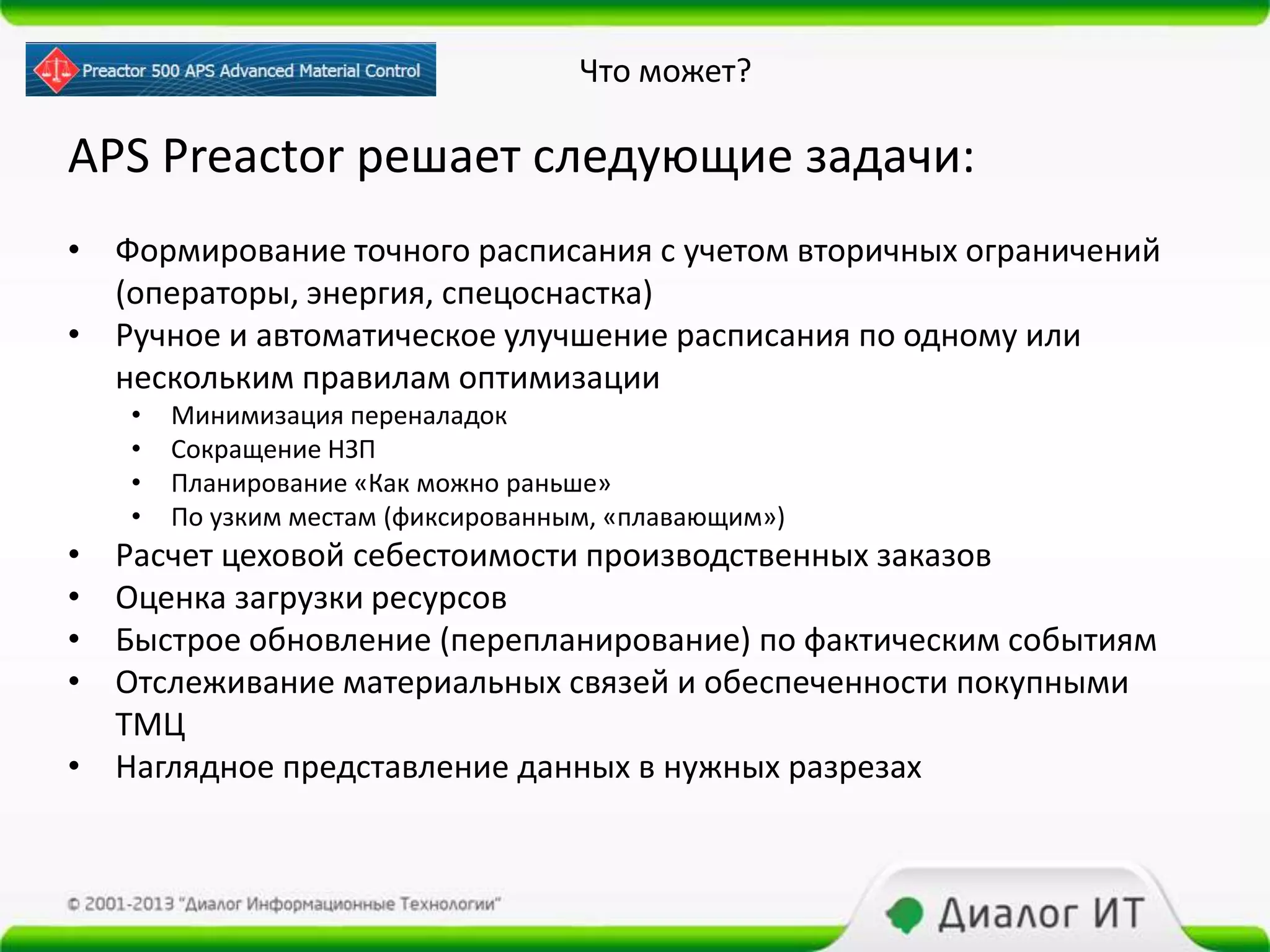 Что может?

APS Preactor решает следующие задачи:
• Формирование точного расписания с учетом вторичных ограничений
  (операторы, энергия, спецоснастка)
• Ручное и автоматическое улучшение расписания по одному или
  нескольким правилам оптимизации
    •   Минимизация переналадок
    •   Сокращение НЗП
    •   Планирование «Как можно раньше»
    •   По узким местам (фиксированным, «плавающим»)
• Расчет цеховой себестоимости производственных заказов
• Оценка загрузки ресурсов
• Быстрое обновление (перепланирование) по фактическим событиям
• Отслеживание материальных связей и обеспеченности покупными
  ТМЦ
• Наглядное представление данных в нужных разрезах
 