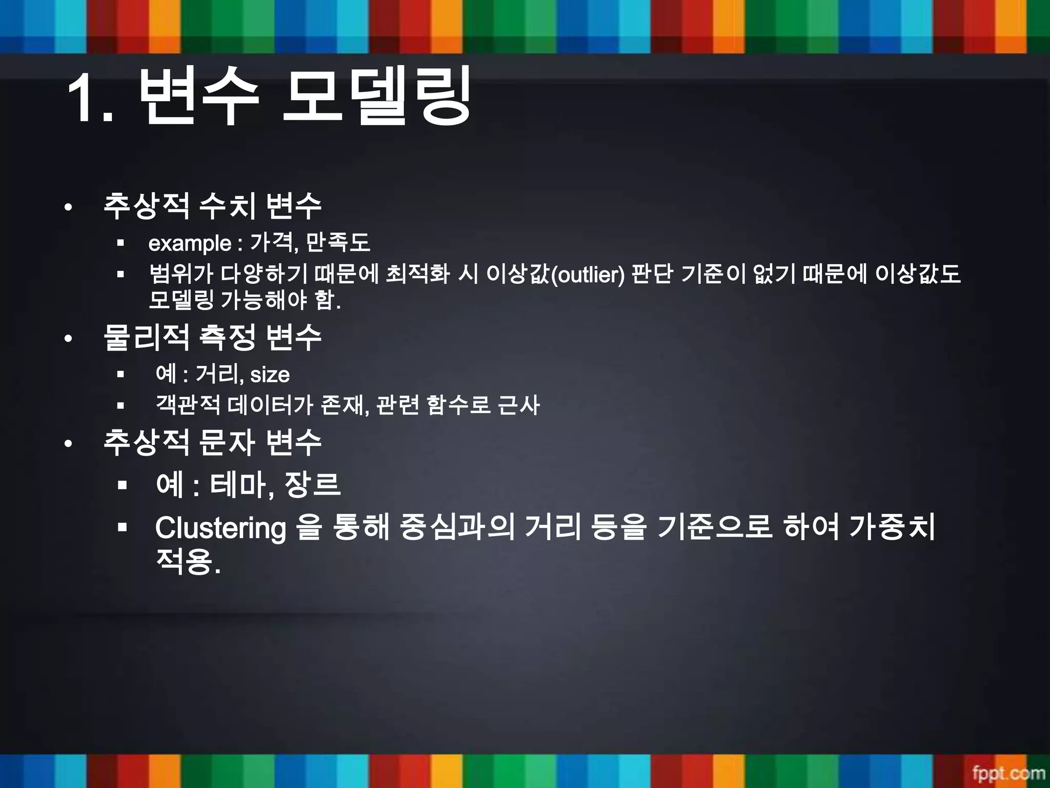 1. 변수 모델링
• 추상적 수치 변수
     example : 가격, 만족도
     범위가 다양하기 때문에 최적화 시 이상값(outlier) 판단 기준이 없기 때문에 이상값도
      모델링 가능해야 함.
• 물리적 측정 변수
     예 : 거리, size
     객관적 데이터가 존재, 관련 함수로 근사
• 추상적 문자 변수
   예 : 테마, 장르
   Clustering 을 통해 중심과의 거리 등을 기준으로 하여 가중치
    적용.
 