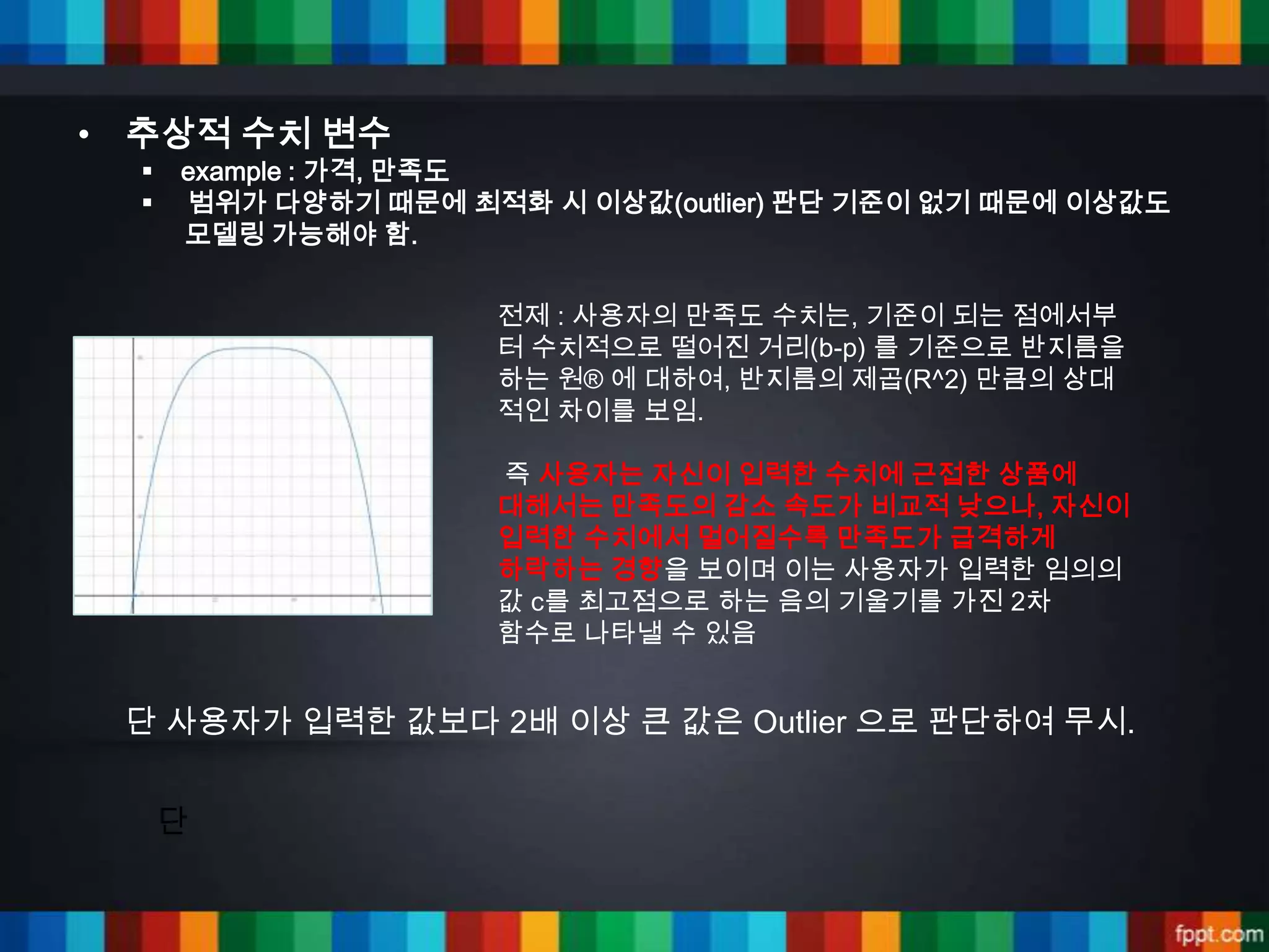 • 추상적 수치 변수
     example : 가격, 만족도
     범위가 다양하기 때문에 최적화 시 이상값(outlier) 판단 기준이 없기 때문에 이상값도
      모델링 가능해야 함.


                     전제 : 사용자의 만족도 수치는, 기준이 되는 점에서부
                     터 수치적으로 떨어진 거리(b-p) 를 기준으로 반지름을
                     하는 원® 에 대하여, 반지름의 제곱(R^2) 만큼의 상대
                     적인 차이를 보임.

                     즉 사용자는 자신이 입력한 수치에 근접한 상품에
                     대해서는 만족도의 감소 속도가 비교적 낮으나, 자신이
                     입력한 수치에서 멀어질수록 만족도가 급격하게
                     하락하는 경향을 보이며 이는 사용자가 입력한 임의의
                     값 c를 최고점으로 하는 음의 기울기를 가진 2차
                     함수로 나타낼 수 있음


 단 사용자가 입력한 값보다 2배 이상 큰 값은 Outlier 으로 판단하여 무시.


      단
 