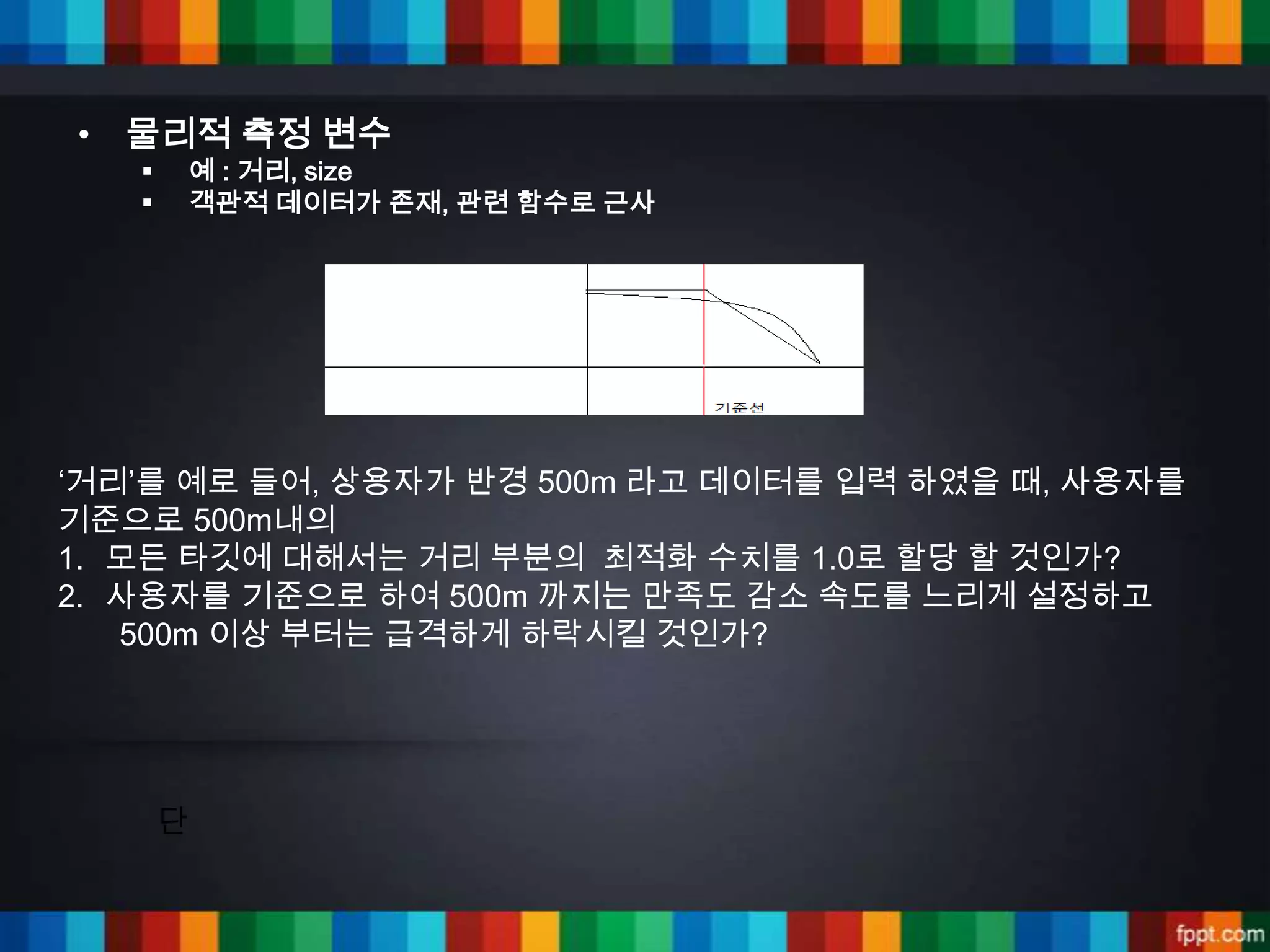 • 물리적 측정 변수
      예 : 거리, size
      객관적 데이터가 존재, 관련 함수로 근사




‘거리’를 예로 들어, 상용자가 반경 500m 라고 데이터를 입력 하였을 때, 사용자를
기준으로 500m내의
1. 모든 타깃에 대해서는 거리 부분의 최적화 수치를 1.0로 할당 할 것인가?
2. 사용자를 기준으로 하여 500m 까지는 만족도 감소 속도를 느리게 설정하고
   500m 이상 부터는 급격하게 하락시킬 것인가?




       단
 