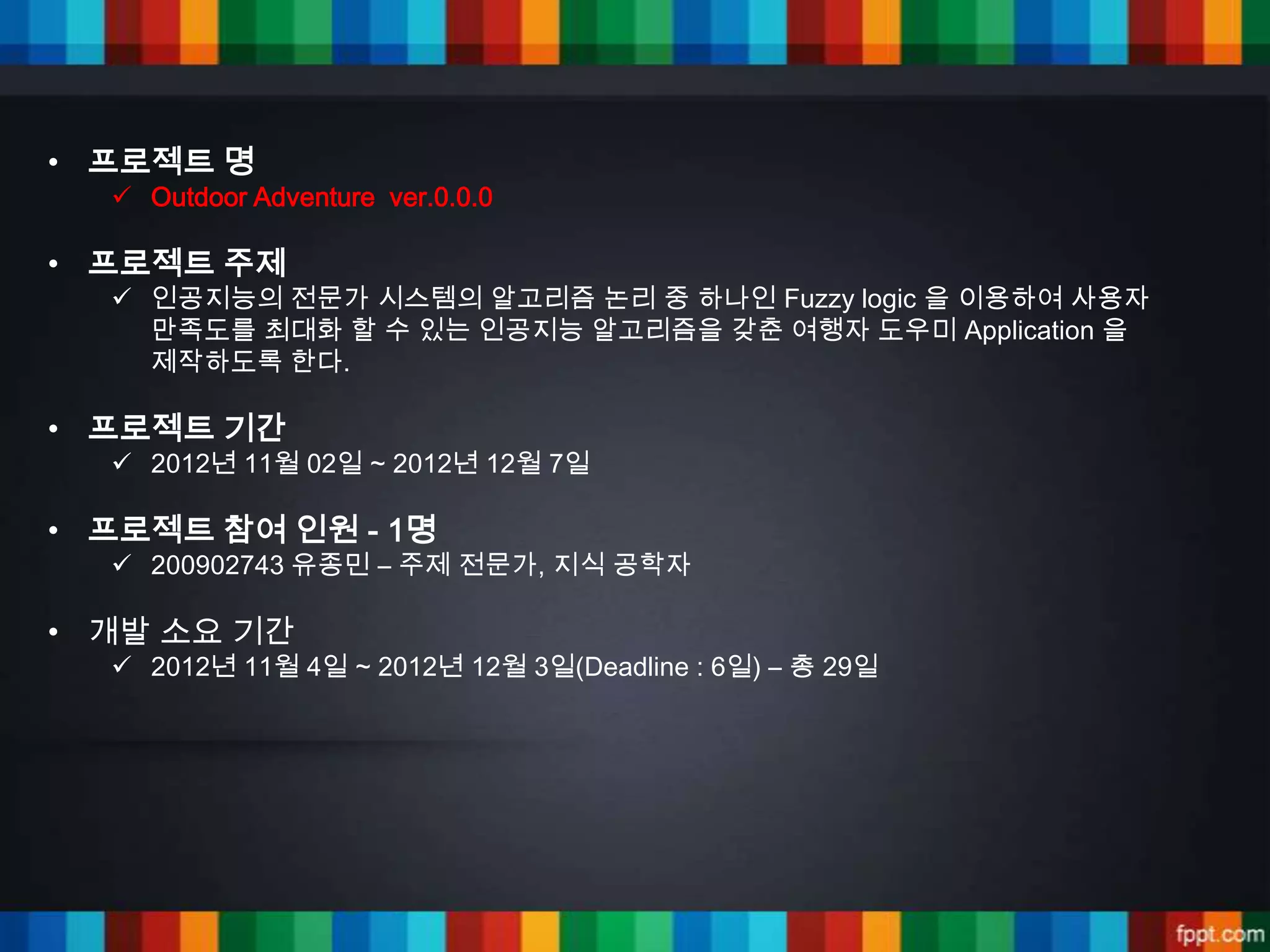 • 프로젝트 명
   Outdoor Adventure ver.0.0.0

• 프로젝트 주제
   인공지능의 전문가 시스템의 알고리즘 논리 중 하나인 Fuzzy logic 을 이용하여 사용자
    만족도를 최대화 할 수 있는 인공지능 알고리즘을 갖춘 여행자 도우미 Application 을
    제작하도록 한다.

• 프로젝트 기간
   2012년 11월 02일 ~ 2012년 12월 7일

• 프로젝트 참여 인원 - 1명
   200902743 유종민 – 주제 전문가, 지식 공학자

• 개발 소요 기간
   2012년 11월 4일 ~ 2012년 12월 3일(Deadline : 6일) – 총 29일
 