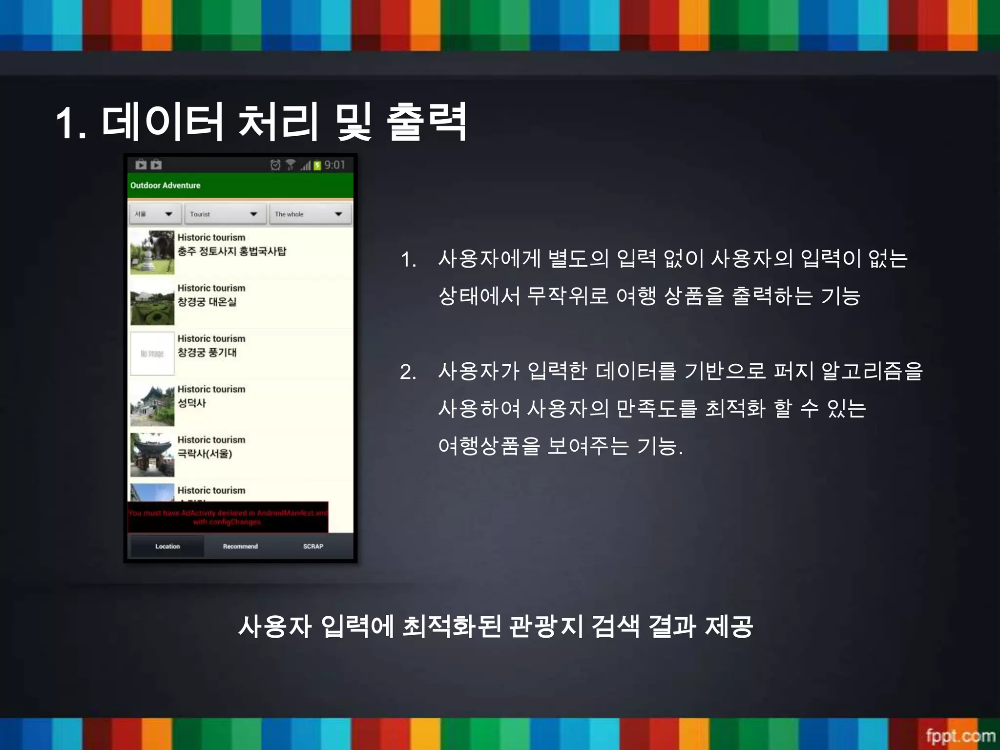 1. 데이터 처리 및 출력


             1. 사용자에게 별도의 입력 없이 사용자의 입력이 없는
               상태에서 무작위로 여행 상품을 출력하는 기능


             2. 사용자가 입력한 데이터를 기반으로 퍼지 알고리즘을
               사용하여 사용자의 만족도를 최적화 할 수 있는
               여행상품을 보여주는 기능.




      사용자 입력에 최적화된 관광지 검색 결과 제공
 