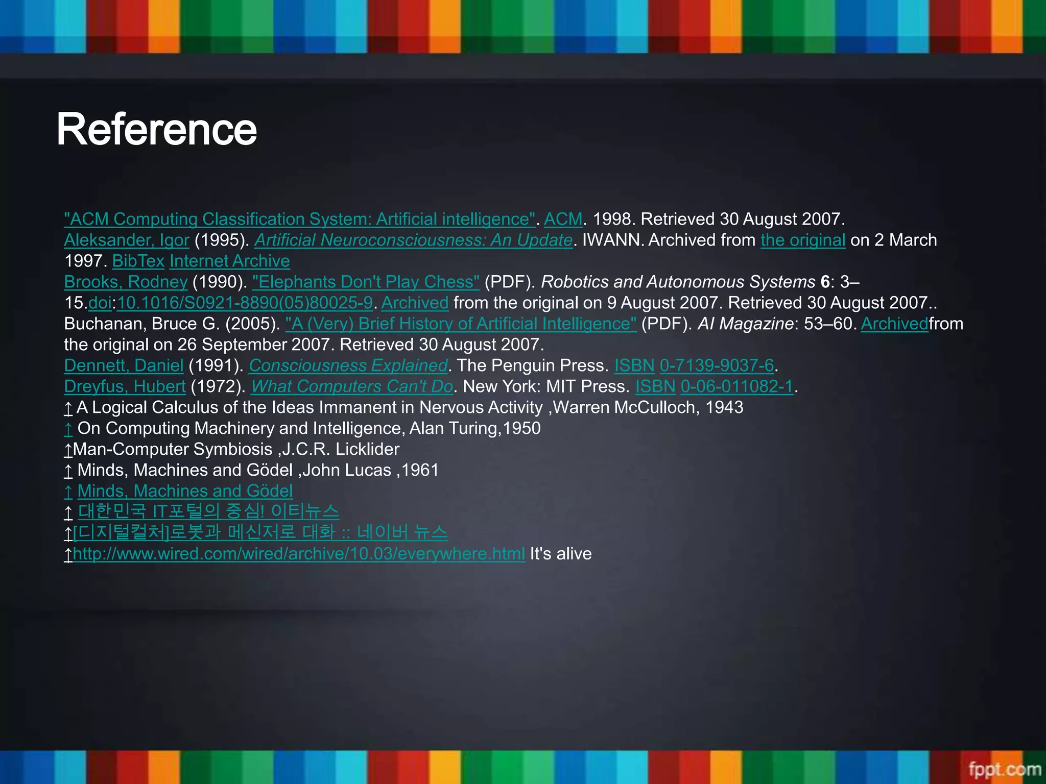 Reference
"ACM Computing Classification System: Artificial intelligence". ACM. 1998. Retrieved 30 August 2007.
Aleksander, Igor (1995). Artificial Neuroconsciousness: An Update. IWANN. Archived from the original on 2 March
1997. BibTex Internet Archive
Brooks, Rodney (1990). "Elephants Don't Play Chess" (PDF). Robotics and Autonomous Systems 6: 3–
15.doi:10.1016/S0921-8890(05)80025-9. Archived from the original on 9 August 2007. Retrieved 30 August 2007..
Buchanan, Bruce G. (2005). "A (Very) Brief History of Artificial Intelligence" (PDF). AI Magazine: 53–60. Archivedfrom
the original on 26 September 2007. Retrieved 30 August 2007.
Dennett, Daniel (1991). Consciousness Explained. The Penguin Press. ISBN 0-7139-9037-6.
Dreyfus, Hubert (1972). What Computers Can't Do. New York: MIT Press. ISBN 0-06-011082-1.
↑ A Logical Calculus of the Ideas Immanent in Nervous Activity ,Warren McCulloch, 1943
↑ On Computing Machinery and Intelligence, Alan Turing,1950
↑Man-Computer Symbiosis ,J.C.R. Licklider
↑ Minds, Machines and Gödel ,John Lucas ,1961
↑ Minds, Machines and Gödel
↑ 대한민국 IT포털의 중심! 이티뉴스
↑[디지털컬처]로봇과 메신저로 대화 :: 네이버 뉴스
↑http://www.wired.com/wired/archive/10.03/everywhere.html It's alive
 